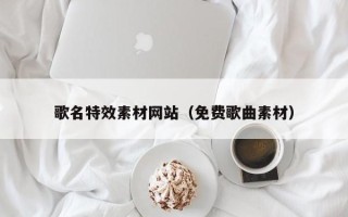 张掖歌名特效素材网站（免费歌曲素材）